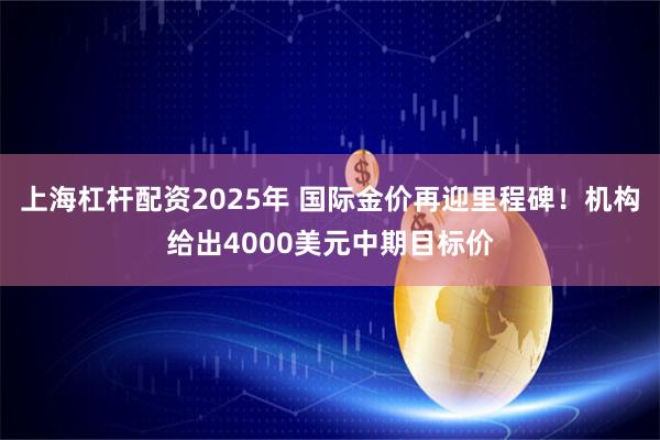 上海杠杆配资2025年 国际金价再迎里程碑！机构给出4000美元中期目标价