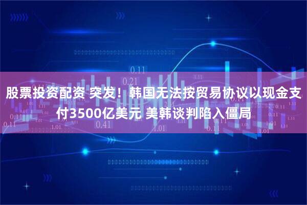 股票投资配资 突发！韩国无法按贸易协议以现金支付3500亿美元 美韩谈判陷入僵局