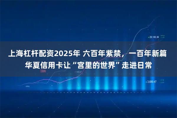 上海杠杆配资2025年 六百年紫禁，一百年新篇 华夏信用卡让“宫里的世界”走进日常