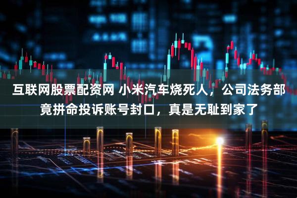 互联网股票配资网 小米汽车烧死人，公司法务部竟拼命投诉账号封口，真是无耻到家了