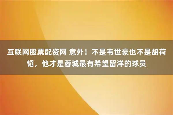 互联网股票配资网 意外！不是韦世豪也不是胡荷韬，他才是蓉城最有希望留洋的球员