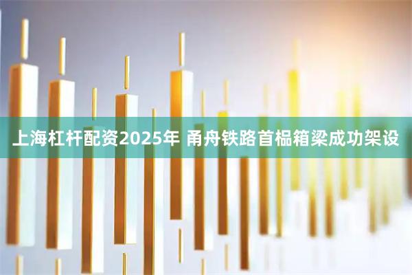 上海杠杆配资2025年 甬舟铁路首榀箱梁成功架设