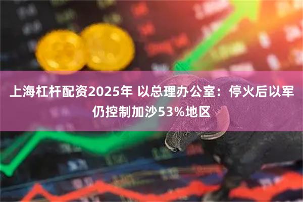上海杠杆配资2025年 以总理办公室：停火后以军仍控制加沙53%地区