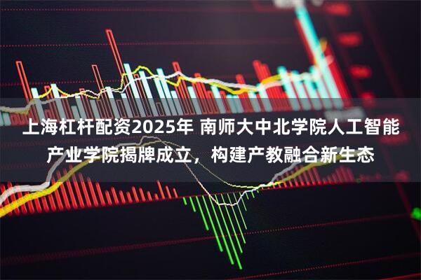 上海杠杆配资2025年 南师大中北学院人工智能产业学院揭牌成立，构建产教融合新生态
