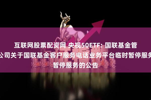 互联网股票配资网 央视50ETF: 国联基金管理有限公司关于国联基金客户服务电话业务平台临时暂停服务的公告