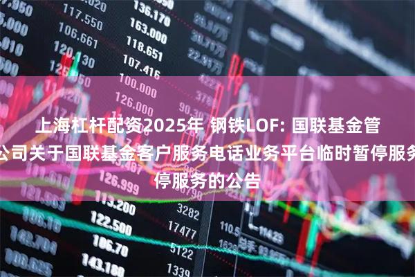 上海杠杆配资2025年 钢铁LOF: 国联基金管理有限公司关于国联基金客户服务电话业务平台临时暂停服务的公告