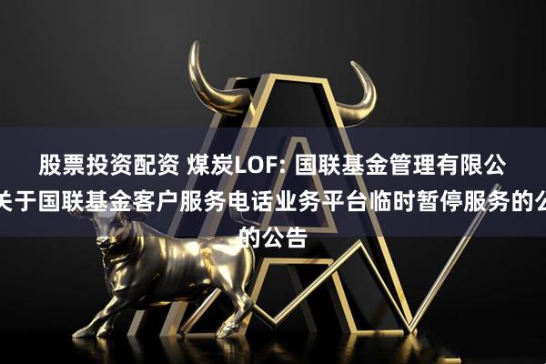 股票投资配资 煤炭LOF: 国联基金管理有限公司关于国联基金客户服务电话业务平台临时暂停服务的公告