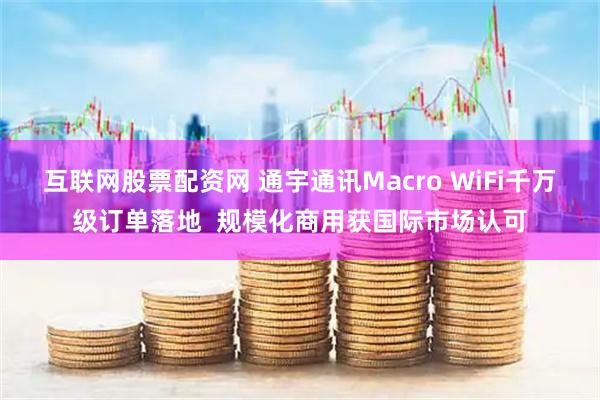 互联网股票配资网 通宇通讯Macro WiFi千万级订单落地  规模化商用获国际市场认可