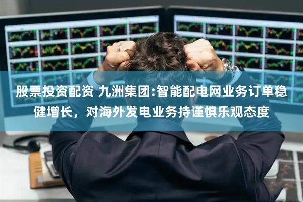股票投资配资 九洲集团:智能配电网业务订单稳健增长，对海外发电业务持谨慎乐观态度