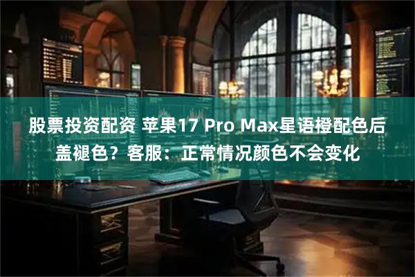 股票投资配资 苹果17 Pro Max星语橙配色后盖褪色？客服：正常情况颜色不会变化