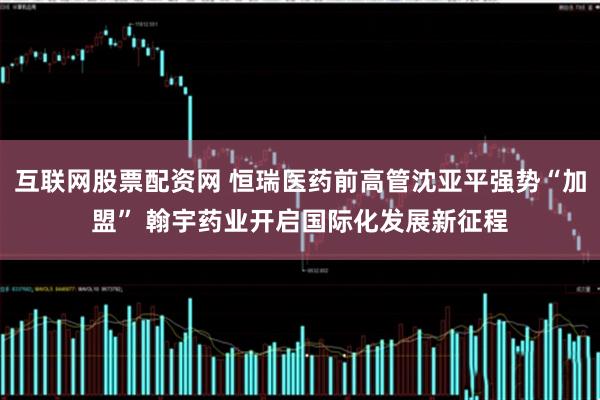 互联网股票配资网 恒瑞医药前高管沈亚平强势“加盟” 翰宇药业开启国际化发展新征程