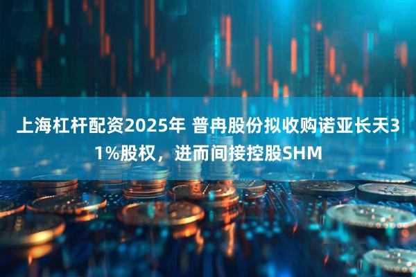 上海杠杆配资2025年 普冉股份拟收购诺亚长天31%股权，进而间接控股SHM