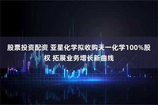 股票投资配资 亚星化学拟收购天一化学100%股权 拓展业务增长新曲线