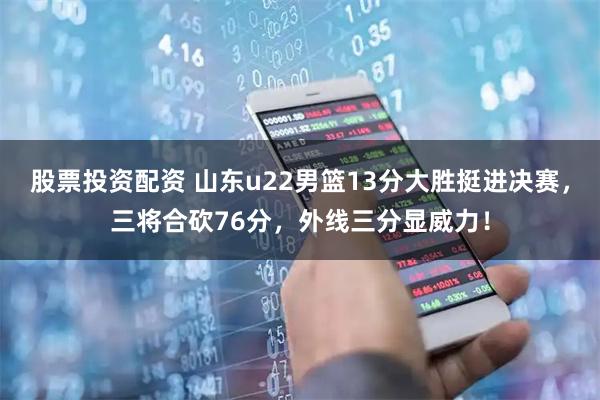股票投资配资 山东u22男篮13分大胜挺进决赛，三将合砍76分，外线三分显威力！