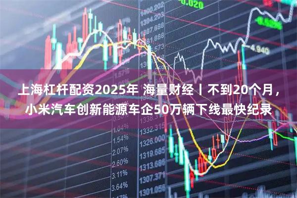 上海杠杆配资2025年 海量财经丨不到20个月，小米汽车创新能源车企50万辆下线最快纪录