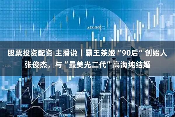 股票投资配资 主播说丨霸王茶姬“90后”创始人张俊杰，与“最美光二代”高海纯结婚