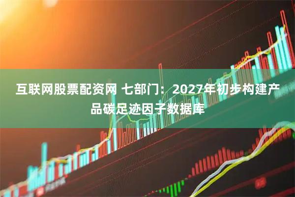 互联网股票配资网 七部门：2027年初步构建产品碳足迹因子数据库