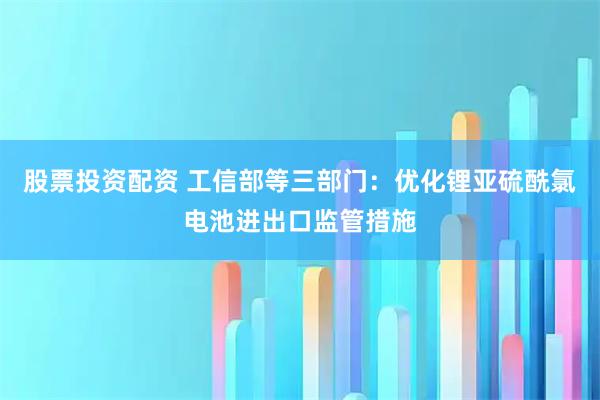 股票投资配资 工信部等三部门：优化锂亚硫酰氯电池进出口监管措施