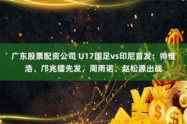 广东股票配资公司 U17国足vs印尼首发：帅惟浩、邝兆镭先发，周雨诺、赵松源出战