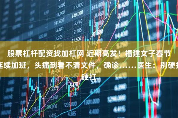 股票杠杆配资找加杠网 近期高发！福建女子春节连续加班，头痛到看不清文件，确诊……医生：别硬扛