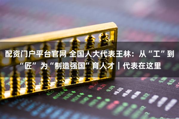 配资门户平台官网 全国人大代表王林：从“工”到“匠” 为“制造强国”育人才｜代表在这里
