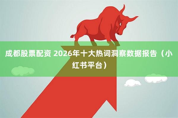 成都股票配资 2026年十大热词洞察数据报告(小红书平台)