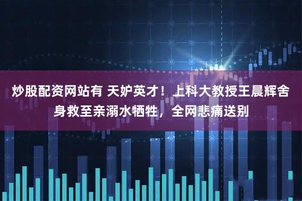炒股配资网站有 天妒英才！上科大教授王晨辉舍身救至亲溺水牺牲，全网悲痛送别