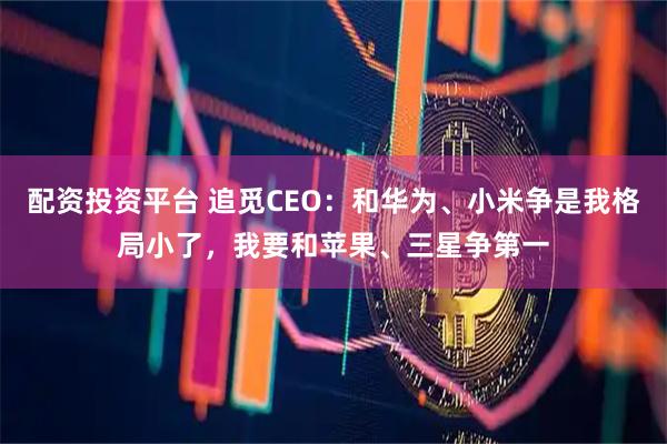 配资投资平台 追觅CEO：和华为、小米争是我格局小了，我要和苹果、三星争第一