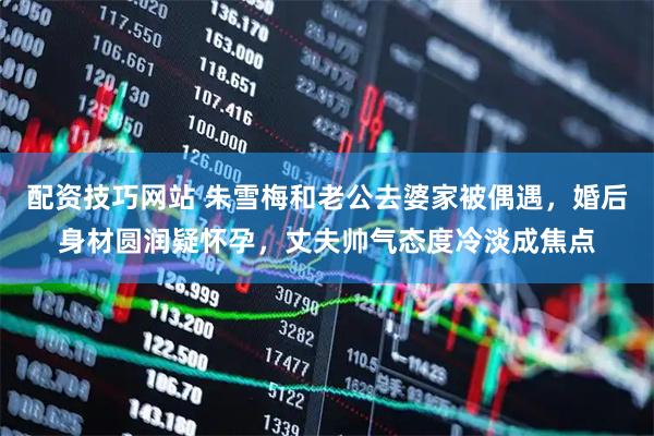 配资技巧网站 朱雪梅和老公去婆家被偶遇，婚后身材圆润疑怀孕，丈夫帅气态度冷淡成焦点