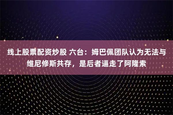 线上股票配资炒股 六台：姆巴佩团队认为无法与维尼修斯共存，是后者逼走了阿隆索