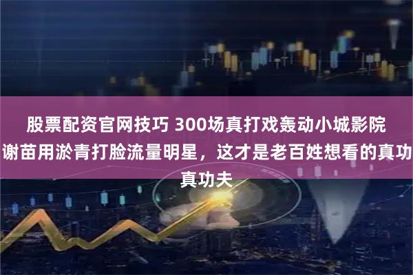 股票配资官网技巧 300场真打戏轰动小城影院！谢苗用淤青打脸流量明星，这才是老百姓想看的真功夫