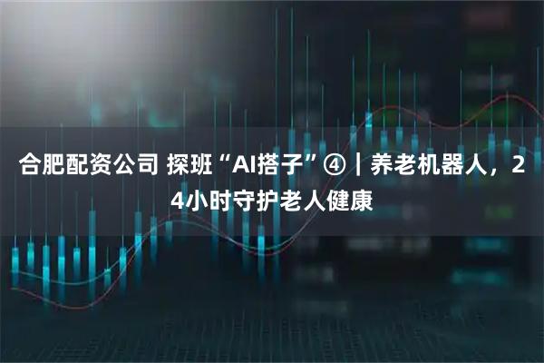 合肥配资公司 探班“AI搭子”④｜养老机器人，24小时守护老人健康