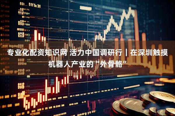 专业化配资知识网 活力中国调研行｜在深圳触摸机器人产业的“外骨骼”