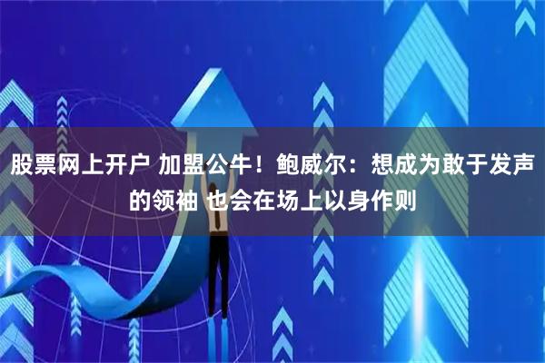 股票网上开户 加盟公牛！鲍威尔：想成为敢于发声的领袖 也会在场上以身作则