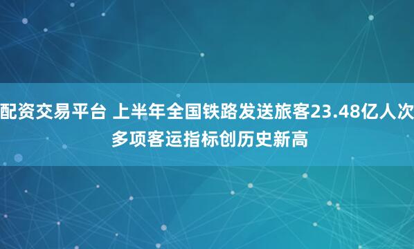 配资交易平台 上半年全国铁路发送旅客23.48亿人次 多项客运指标创历史新高