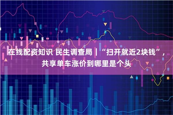 在线配资知识 民生调查局｜“扫开就近2块钱”，共享单车涨价到哪里是个头