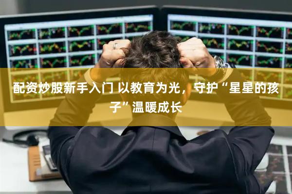 配资炒股新手入门 以教育为光，守护“星星的孩子”温暖成长