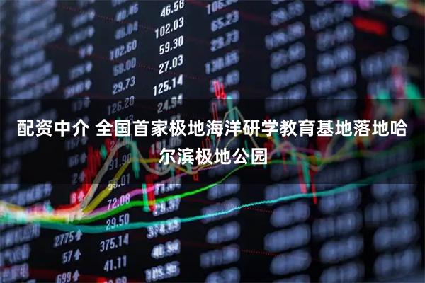 配资中介 全国首家极地海洋研学教育基地落地哈尔滨极地公园