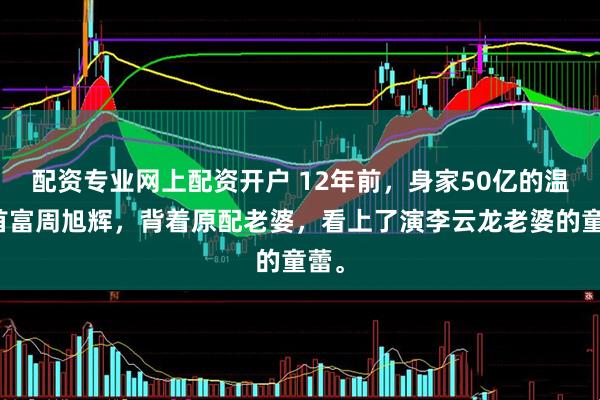 配资专业网上配资开户 12年前，身家50亿的温州首富周旭辉，背着原配老婆，看上了演李云龙老婆的童蕾。