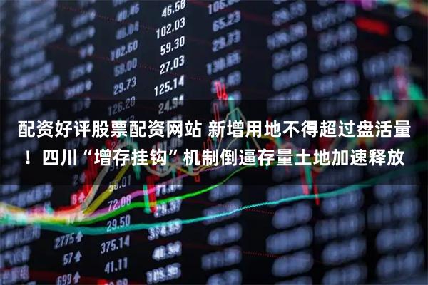 配资好评股票配资网站 新增用地不得超过盘活量！四川“增存挂钩”机制倒逼存量土地加速释放