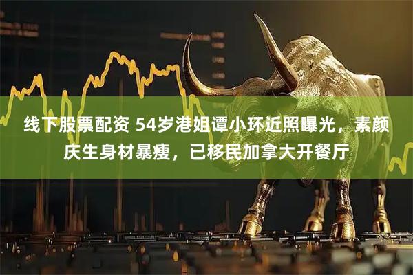 线下股票配资 54岁港姐谭小环近照曝光，素颜庆生身材暴瘦，已移民加拿大开餐厅