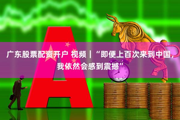 广东股票配资开户 视频｜“即便上百次来到中国，我依然会感到震撼”