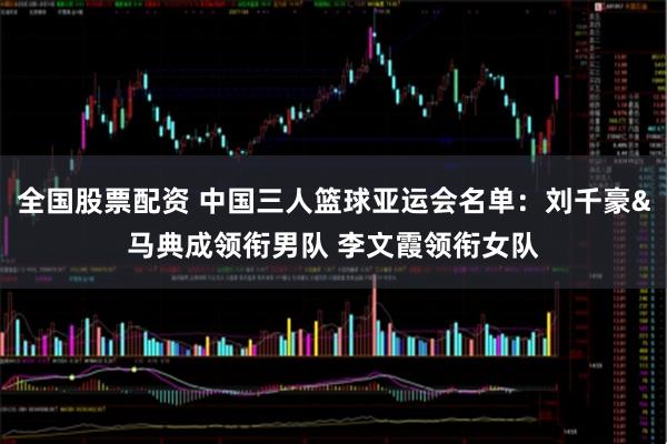 全国股票配资 中国三人篮球亚运会名单：刘千豪&马典成领衔男队 李文霞领衔女队