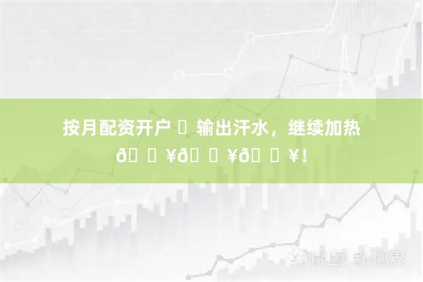 按月配资开户 ✊输出汗水，继续加热🔥🔥🔥！