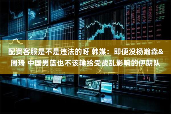 配资客服是不是违法的呀 韩媒：即便没杨瀚森&周琦 中国男篮也不该输给受战乱影响的伊朗队