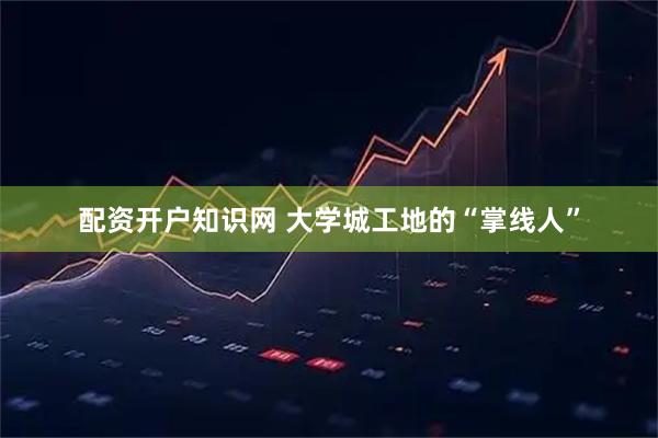 配资开户知识网 大学城工地的“掌线人”
