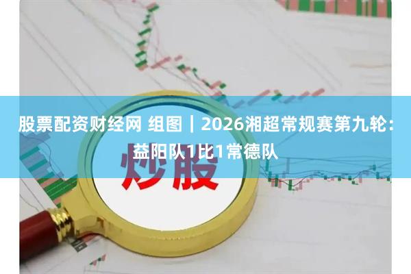 股票配资财经网 组图｜2026湘超常规赛第九轮：益阳队1比1常德队