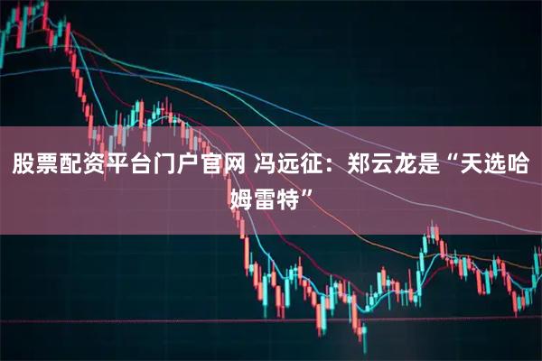 股票配资平台门户官网 冯远征：郑云龙是“天选哈姆雷特”