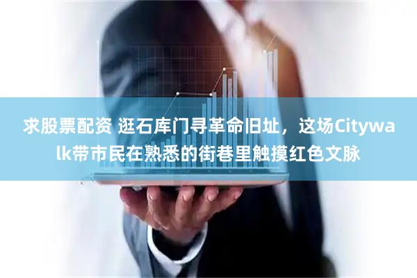 求股票配资 逛石库门寻革命旧址，这场Citywalk带市民在熟悉的街巷里触摸红色文脉