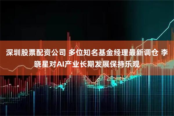 深圳股票配资公司 多位知名基金经理最新调仓 李晓星对AI产业长期发展保持乐观